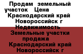 Продам  земельный участок › Цена ­ 800 000 - Краснодарский край, Новороссийск г. Недвижимость » Земельные участки продажа   . Краснодарский край,Новороссийск г.